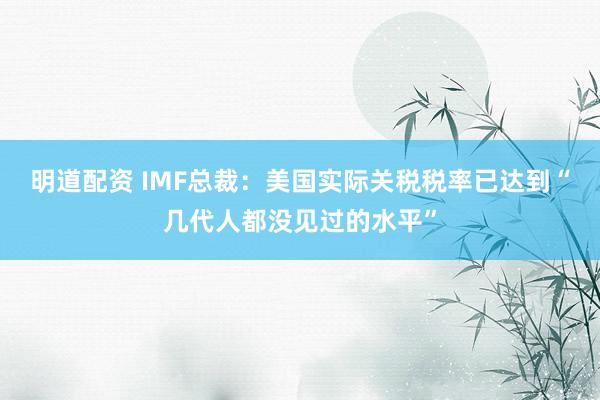明道配资 IMF总裁：美国实际关税税率已达到“几代人都没见过的水平”