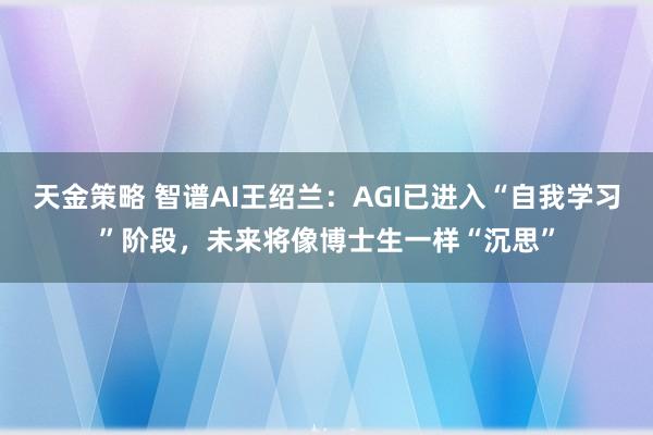 天金策略 智谱AI王绍兰：AGI已进入“自我学习”阶段，未来将像博士生一样“沉思”
