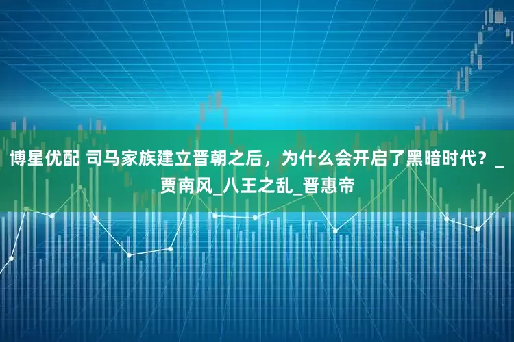 博星优配 司马家族建立晋朝之后，为什么会开启了黑暗时代？_贾南风_八王之乱_晋惠帝