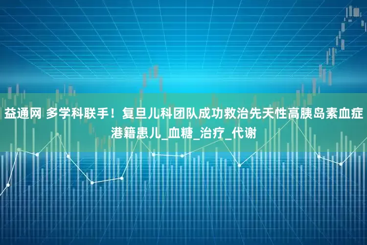 益通网 多学科联手！复旦儿科团队成功救治先天性高胰岛素血症港籍患儿_血糖_治疗_代谢
