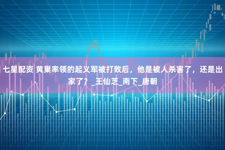 七星配资 黄巢率领的起义军被打败后，他是被人杀害了，还是出家了？_王仙芝_南下_唐朝