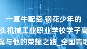 一直牛配资 钢花少年的焊接梦：包头机械工业职业学校学子高磊与他的荣耀之路_全国青联_刘文东_车间