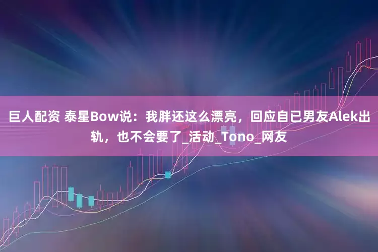 巨人配资 泰星Bow说：我胖还这么漂亮，回应自已男友Alek出轨，也不会要了_活动_Tono_网友
