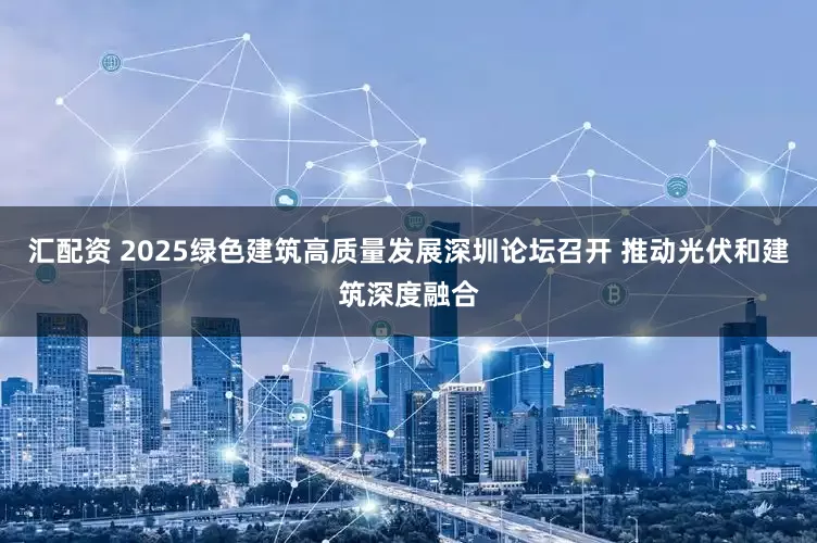 汇配资 2025绿色建筑高质量发展深圳论坛召开 推动光伏和建筑深度融合