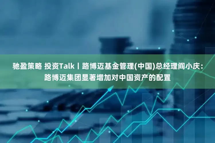 驰盈策略 投资Talk丨路博迈基金管理(中国)总经理阎小庆：路博迈集团显著增加对中国资产的配置