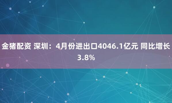 金猪配资 深圳：4月份进出口4046.1亿元 同比增长3.8%