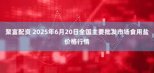聚富配资 2025年6月20日全国主要批发市场食用盐价格行情