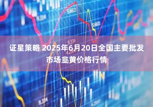 证星策略 2025年6月20日全国主要批发市场韭黄价格行情