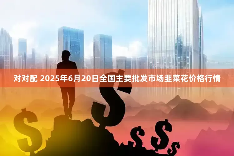 对对配 2025年6月20日全国主要批发市场韭菜花价格行情