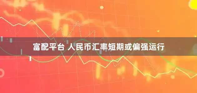 富配平台 人民币汇率短期或偏强运行