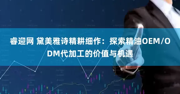 睿迎网 黛美雅诗精耕细作：探索精油OEM/ODM代加工的价值与机遇