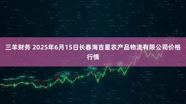 三羊财务 2025年6月15日长春海吉星农产品物流有限公司价格行情