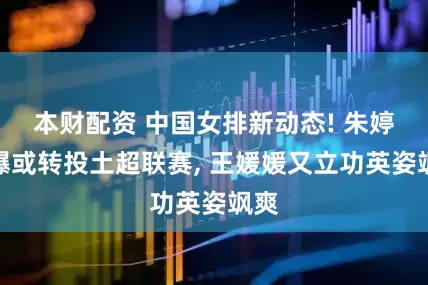 本财配资 中国女排新动态! 朱婷被曝或转投土超联赛, 王媛媛又立功英姿飒爽