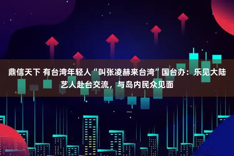 鼎信天下 有台湾年轻人“叫张凌赫来台湾”国台办：乐见大陆艺人赴台交流，与岛内民众见面