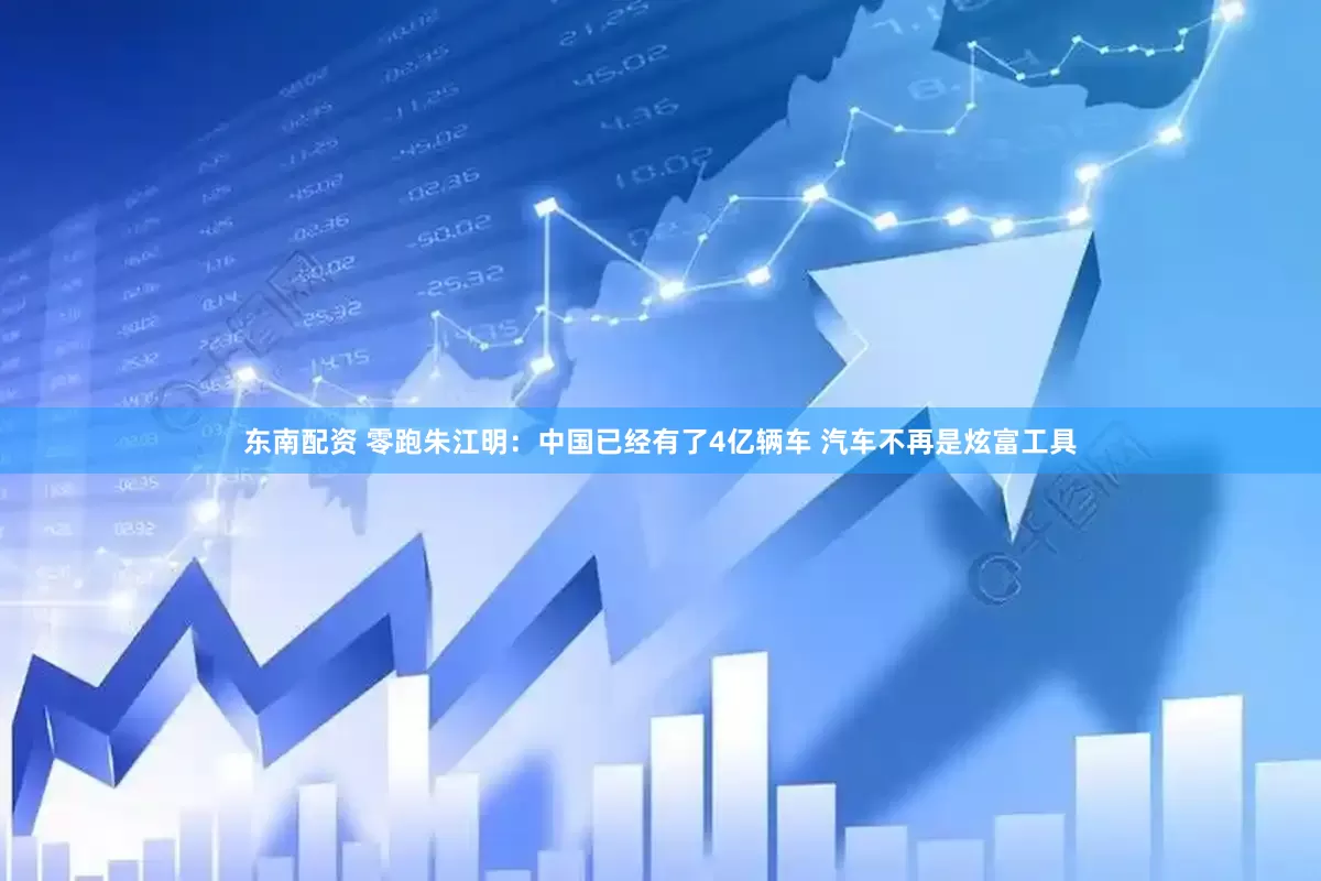 东南配资 零跑朱江明：中国已经有了4亿辆车 汽车不再是炫富工具