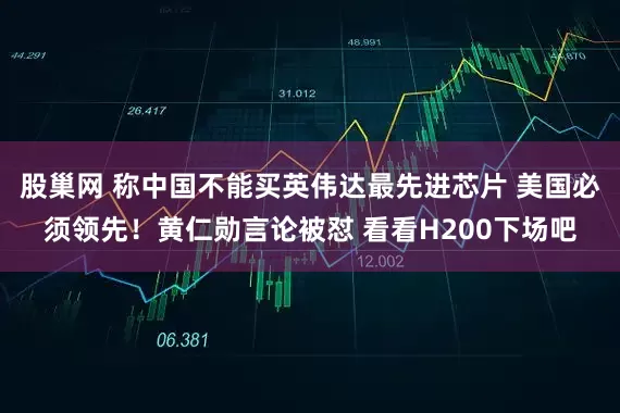 股巢网 称中国不能买英伟达最先进芯片 美国必须领先！黄仁勋言论被怼 看看H200下场吧